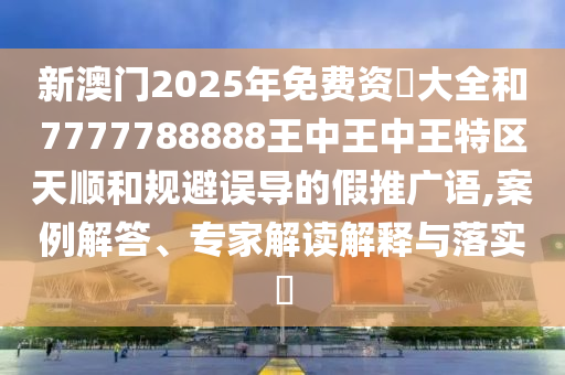 新澳門2025年免費資枓大全和7777788888王中王中王特區天順和規避誤導的假推廣語,案例解答、專家解讀解釋與落實?
